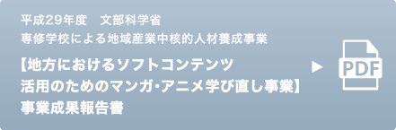 平成29年度 文部科学省 専修学校による地域産業中核的人材養成事業 【地方におけるソフトコンテンツ活用のためのマンガ・アニメ学び直し事業】 事業成果報告書