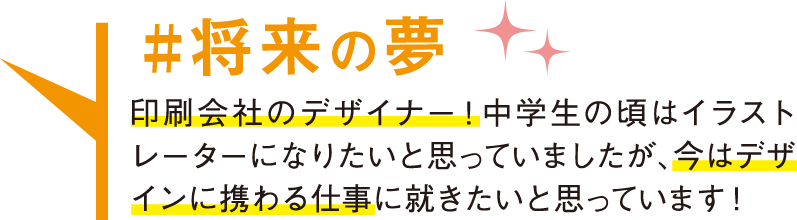 将来の夢 印刷会社のデザイナー！中学生の頃はイラストレーターになりたいと思っていましたが、今はデザインに携わる仕事に就きたいと思っています！