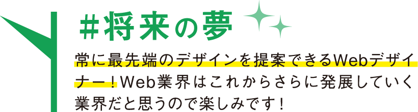 将来の夢 常に最先端のデザインを提案できるWebデザイナー！Web業界はこれからさらに発展していく業界だと思うので楽しみです！