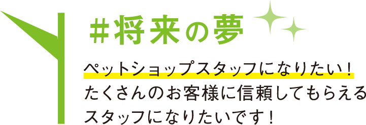 将来の夢 ペットショップスタッフになりたい！たくさんのお客様に信頼してもらえるスタッフになりたいです！