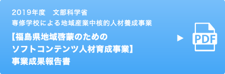 2019年度 文部科学省 専修学校による地域産業中核的人材養成事業 【福島県地域啓蒙のためのソフトコンテンツ人材育成事業】 事業成果報告書