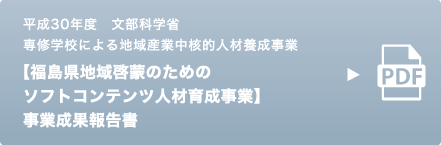 平成30年度 文部科学省 専修学校による地域産業中核的人材養成事業 【福島県地域啓蒙のためのソフトコンテンツ人材育成事業】 事業成果報告書