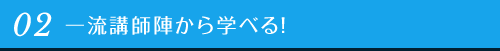 02 一流講師陣から学べる！
