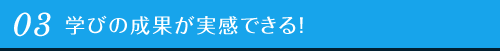 03 学びの成果が実感できる！