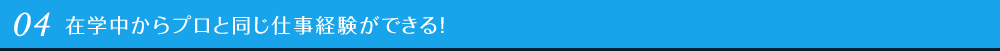 04 在学中からプロと同じ仕事体験ができる！