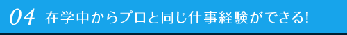 04 在学中からプロと同じ仕事体験ができる！
