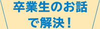 卒業生のお話で解決！