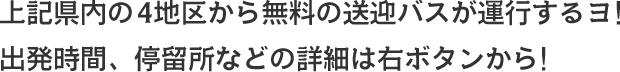 上記県内の4地区から無料の送迎バスが運行するヨ！出発時間、停留所などの詳細は右ボタンから！