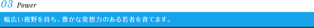03 Power　幅広い視野を持ち、豊かな発想力のある若者を育てます。