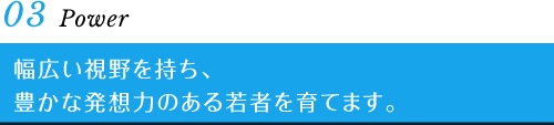 03 Power　幅広い視野を持ち、豊かな発想力のある若者を育てます。