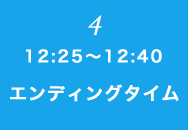 ④ 12:25～12:40 エンディングタイム