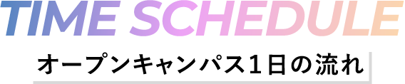 TIME SCHEDULE -オープンキャンパス1日の流れ-