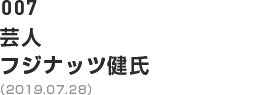 007 芸人 フジナッツ健氏（2019.07.28）