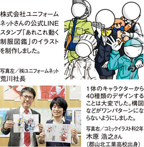 株式会社ユニフォームネットさんの公式LINEスタンプ「あれこれ動く制服図鑑」のイラストを制作しました。1体のキャラクターから40種類のデザインすることは大変でした。構図などがワンパターンにならないようにしました。　写真左／㈱ユニフォームネット 荒井社長　写真右／コミックイラスト科2年 木原浩之さん（郡山北工業高校出身）