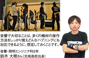 音響で大切なことは、多くの機材の操作方法をしっかり覚えどんなハプニングにも対応できるように、想定しておくことです。　音響・照明エンジニア科2年 鈴木大樹さん（光南高校出身）